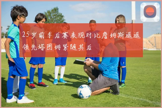 25岁前季后赛表现对比詹姆斯遥遥领先塔图姆紧随其后